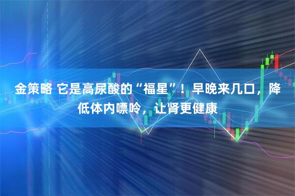 金策略 它是高尿酸的“福星”！早晚来几口，降低体内嘌呤，让肾更健康