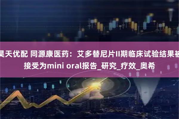昊天优配 同源康医药：艾多替尼片II期临床试验结果被接受为mini oral报告_研究_疗效_奥希