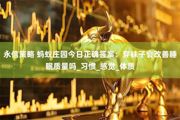 永信策略 蚂蚁庄园今日正确答案：穿袜子会改善睡眠质量吗_习惯_感觉_体质