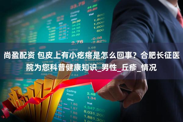 尚盈配资 包皮上有小疙瘩是怎么回事？合肥长征医院为您科普健康知识_男性_丘疹_情况