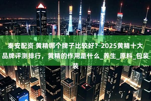 秦安配资 黄精哪个牌子比较好？2025黄精十大品牌评测排行，黄精的作用是什么_养生_原料_包装