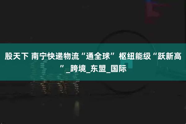 股天下 南宁快递物流“通全球” 枢纽能级“跃新高”_跨境_东盟_国际