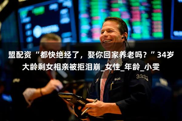 盟配资 “都快绝经了，娶你回家养老吗？”34岁大龄剩女相亲被拒泪崩_女性_年龄_小雯