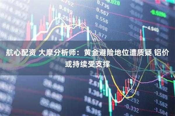 航心配资 大摩分析师：黄金避险地位遭质疑 铝价或持续受支撑
