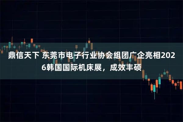 鼎信天下 东莞市电子行业协会组团广企亮相2026韩国国际机床展，成效丰硕