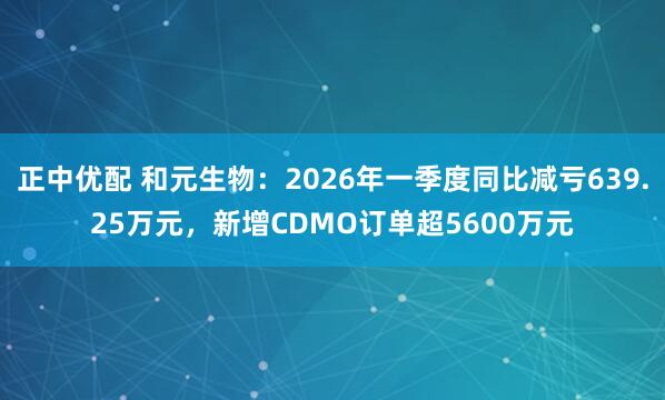 正中优配 和元生物：2026年一季度同比减亏639.25万元，新增CDMO订单超5600万元