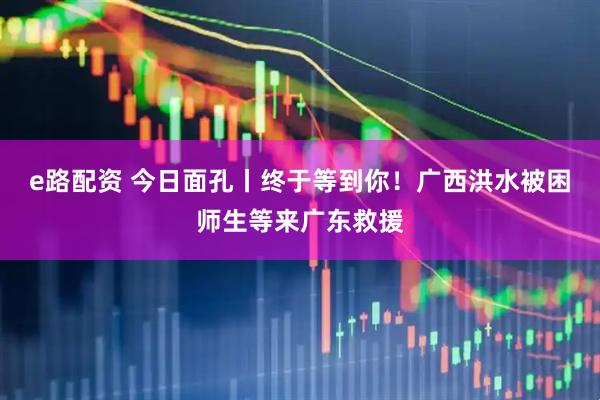 e路配资 今日面孔丨终于等到你!广西洪水被困师生等来广东救援