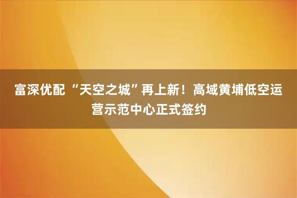 富深优配 “天空之城”再上新!高域黄埔低空运营示范中心正式签约
