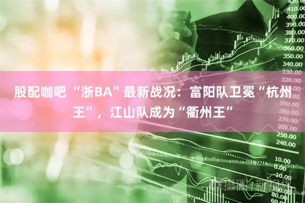 股配咖吧 “浙BA”最新战况：富阳队卫冕“杭州王”，江山队成为“衢州王”