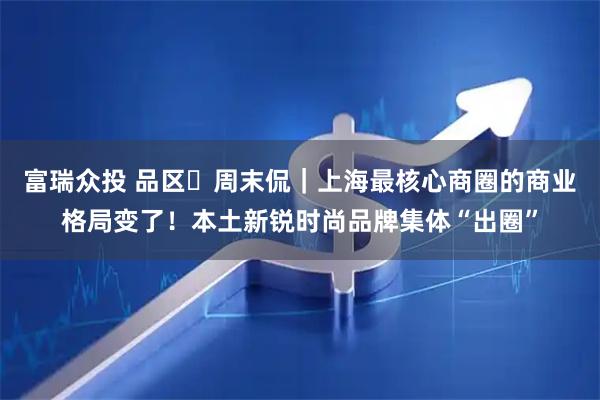 富瑞众投 品区・周末侃｜上海最核心商圈的商业格局变了！本土新锐时尚品牌集体“出圈”